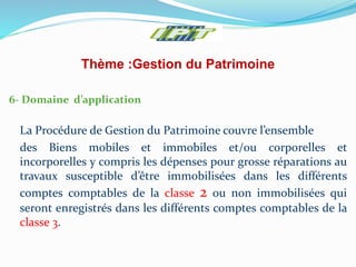 Thème :Gestion du Patrimoine
6- Domaine d’application
La Procédure de Gestion du Patrimoine couvre l’ensemble
des Biens mobiles et immobiles et/ou corporelles et
incorporelles y compris les dépenses pour grosse réparations au
travaux susceptible d’être immobilisées dans les différents
comptes comptables de la classe 2 ou non immobilisées qui
seront enregistrés dans les différents comptes comptables de la
classe 3.
 