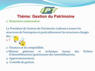 Thème: Gestion du Patrimoine
7- Structures concernées:
La Procédure de Gestion du Patrimoine s’adresse à toutes les
structures de l’entreprise et particulièrement les structures chargés
des :
1- ?
2- Finances et de comptabilité,
2-Moyens généraux et technique (tenue des fichiers
d’immobilisations) gestionnaire des immobilisations,
3- Approvisionnement,
4- Contrôle de gestion,
 
