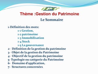 Thème :Gestion du Patrimoine
Le Sommaire
1-Définition des mots:
1-1 Gestion,
1-2 patrimoine
1-3 Immobilisation
1-4 Stock
1-5 La gouvernance
2- Définition de la gestion du patrimoine
3- Objet de la gestion du Patrimoine
4- Objectif de la gestion du patrimoine
5- Typologie ou catégorie du Patrimoine
6- Domaine d’application,
7- Structures concernées
 