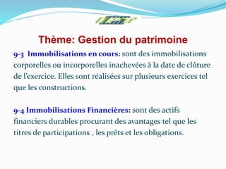 Thème: Gestion du patrimoine
9-3 Immobilisations en cours: sont des immobilisations
corporelles ou incorporelles inachevées à la date de clôture
de l’exercice. Elles sont réalisées sur plusieurs exercices tel
que les constructions.
9-4 Immobilisations Financières: sont des actifs
financiers durables procurant des avantages tel que les
titres de participations , les prêts et les obligations.
 