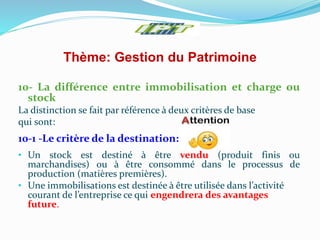 Thème: Gestion du Patrimoine
10- La différence entre immobilisation et charge ou
stock
La distinction se fait par référence à deux critères de base
qui sont:
10-1 -Le critère de la destination:
• Un stock est destiné à être vendu (produit finis ou
marchandises) ou à être consommé dans le processus de
production (matières premières).
• Une immobilisations est destinée à être utilisée dans l’activité
courant de l’entreprise ce qui engendrera des avantages
future.
 
