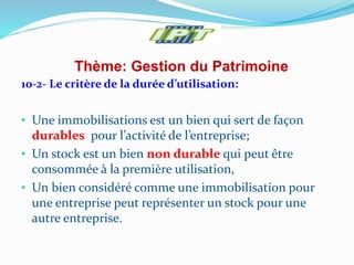 Thème: Gestion du Patrimoine
10-2- Le critère de la durée d’utilisation:
• Une immobilisations est un bien qui sert de façon
durables pour l’activité de l’entreprise;
• Un stock est un bien non durable qui peut être
consommée à la première utilisation,
• Un bien considéré comme une immobilisation pour
une entreprise peut représenter un stock pour une
autre entreprise.
 