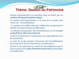 Thème: Gestion du Patrimoine
- Chaque immobilisation est identifiée dans un fichier par un
numéro d’immatriculation unique.
- Le numéro d’immatriculation et le nom de la société sont
inscrit sur l’immobilisation;
- Le numéro est codifié selon une codification comprenant la
famille, le numéro d’ordre et l’affectation;
- La décision d’acquisition des immobilisation est du ressort
exclusif de la Direction Général.
- Le Service Patrimoine et maintenance est responsable du suivi
des prestataire.
- Le suivi du ou des contrats, d’assurance des immobilisations
est assuré par le Service Patrimoine et maintenance,
- Permet le suivi préventif et curatif des immobilisations par la
mise en œuvre d’un plan d’entretien préventif systématique
et conditionnel.
 