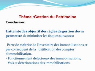Thème :Gestion du Patrimoine
Conclusion:
L’atteinte des objectif des règles de gestion devra
permettre de minimiser les risques suivantes:
-Perte de maîtrise de l’inventaire des immobilisations et
par conséquent de la justification des comptes
d’immobilisation.
- Fonctionnement défectueux des immobilisations;
- Vols et détériorations des immobilisations.
 