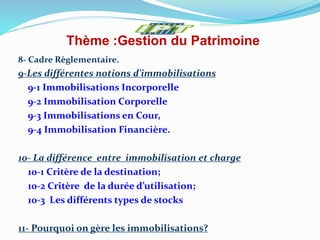 Thème :Gestion du Patrimoine
8- Cadre Règlementaire.
9-Les différentes notions d’immobilisations
9-1 Immobilisations Incorporelle
9-2 Immobilisation Corporelle
9-3 Immobilisations en Cour,
9-4 Immobilisation Financière.
10- La différence entre immobilisation et charge
10-1 Critère de la destination;
10-2 Critère de la durée d’utilisation;
10-3 Les différents types de stocks
11- Pourquoi on gère les immobilisations?
 