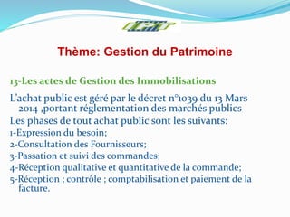 Thème: Gestion du Patrimoine
13-Les actes de Gestion des Immobilisations
L’achat public est géré par le décret n°1039 du 13 Mars
2014 ,portant réglementation des marchés publics
Les phases de tout achat public sont les suivants:
1-Expression du besoin;
2-Consultation des Fournisseurs;
3-Passation et suivi des commandes;
4-Réception qualitative et quantitative de la commande;
5-Réception ; contrôle ; comptabilisation et paiement de la
facture.
 