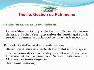 Thème: Gestion du Patrimoine
13.1 Détermination et acquisition du besoin:
La procédure de tout type d’achat est déclenchée par une
demande d’achat c’est l’expression du besoin qui suit la
procédure commune d’achat qui se solde par la réception .
Particularité de l’achat des immobilisations:
•Réception et mise en marche de l’immobilisation acquise;
•Transmission des caractéristiques et divers données sur
l’immobilisation acquise au Service Patrimoine et
Maintenance (unité de gestion
des immobilisations).
 