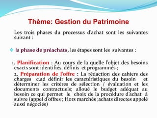 Thème: Gestion du Patrimoine
Les trois phases du processus d’achat sont les suivantes
suivant :
 la phase de préachats, les étapes sont les suivantes :
1. Planification : Au cours de la quelle l’objet des besoins
exacts sont identifiés, définis et programmés ;
2. Préparation de l’offre : La rédaction des cahiers des
charges c.ad définir les caractéristiques du besoin et
déterminer les critères de sélection / évaluation et les
documents contractuels; alloué le budget adéquat au
besoin ce qui permet le choix de la procédure d’achat à
suivre (appel d’offres ; Hors marchés ;achats directes appelé
aussi négociés)
 
