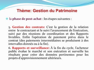Thème: Gestion du Patrimoine
 la phase de post-achat : les étapes suivantes :
5. Gestion des contrats: C’est la gestion de la relation
entre le contractant et le suivi l'avancement de l’exécution,
suivi par des réunions de coordination et des Rapports
livrables. Enfin l’opération de paiement prévu dans le
contrat (des paiements intermédiaires se produisent à des
intervalles donnés ou à la fin).
6. Rapports et surveillance: À la fin du cycle, l’acheteur
public évalue le marché et son exécution et surveille les
résultats pour créer des données pertinentes pour les
projets d'approvisionnement ultérieurs.
 