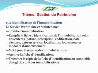Thème: Gestion du Patrimoine
13.2 Identification de l’immobilisation
Le Service Patrimoine et Maintenance
∞ Codifie l’immobilisation;
∞Remplir la fiche d’identification de l’immobilisation selon
des critères (nature, description, codification, date
d’entrée, date en service, localisation, fournisseur et
modalité d’amortissement;
∞Met à jour le registre des immobilisations;
∞Archive la fiche d’identification;
∞Transmet la copie de la fiche d’identification au comptable
chargé du suivi des immobilisations.
 