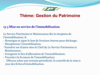 Thème: Gestion du Patrimoine
13-3 Mise en service de l’immobilisation
Le Service Patrimoine et Maintenance dès la réception de
l’immobilisation; il:
- Renseigne et signe le bon de livraison interne pour décharge;
- Réceptionne l’immobilisation;
-Transfert sur d’autre sites le Chef du Le Service Patrimoine et
Maintenance;
- Enregistre le lieu d’affectation de l’immobilisation;
- Procède à la livraison de l’immobilisation;
- Effectue selon une certaine périodicité, le contrôle de la mise à
jour des fiches d’immobilisation.
 