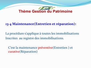 Thème Gestion du Patrimoine
13-4 Maintenance(Entretien et réparation):
La procédure s’applique à toutes les immobilisations
Inscrites au registre des immobilisations.
C’est la maintenance préventive(Entretien ) et
curative(Réparation)
 