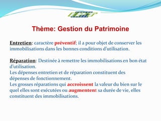 Thème: Gestion du Patrimoine
Entretien: caractère préventif; il a pour objet de conserver les
immobilisations dans les bonnes conditions d’utilisation.
Réparation: Destinée à remettre les immobilisations en bon état
d’utilisation.
Les dépenses entretien et de réparation constituent des
dépenses de fonctionnement.
Les grosses réparations qui accroissent la valeur du bien sur le
quel elles sont exécutées ou augmentent sa durée de vie, elles
constituent des immobilisations.
 