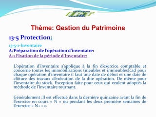 Thème: Gestion du Patrimoine
13-5 Protection:
13-5-1-Inventaire
A/Préparation de l’opération d’inventaire:
A-1 Fixation de la période d’Inventaire:
L’opération d’inventaire s’applique à la fin d’exercice comptable et
concerne toutes les immobilisations (meubles et immeubles)cad pour
chaque opération d’inventaire il faut une date de début et une date de
clôture des travaux d’exécution de la dite opération. De même pour
l’inventaire du stock. Exception faite pour ceux qui veulent adoptés la
méthode de l’inventaire tournant.
Généralement ;Il est effectué dans la dernière quinzaine avant la fin de
l’exercice en cours « N » ou pendant les deux première semaines de
l’exercice « N+ 1 ».
 
