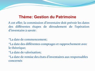 Thème: Gestion du Patrimoine
A cet effet; la commission d’inventaire doit prévoir les dates
des différentes étapes de déroulement de l’opération
d’inventaire à savoir:
*La date de commencement;
*La date des différentes comptages et rapprochement avec
le théorique;
*La date de valorisation;
*La date de remise des états d’inventaires aux responsables
concernés
 
