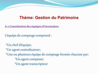 Thème: Gestion du Patrimoine
A-2 Constitution des équipes d’inventaires
L’équipe de comptage comprend :
*Un chef d’équipe;
*Un agent centralisateur;
*Une ou plusieurs équipe de comptage formée chacune par:
*Un agent compteur;
*Un agent transcripteur
 
