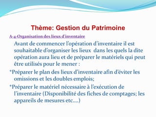 Thème: Gestion du Patrimoine
A-4-Organisation des lieux d’inventaire
Avant de commencer l’opération d’inventaire il est
souhaitable d’organiser les lieux dans les quels la dite
opération aura lieu et de préparer le matériels qui peut
être utilisés pour le mener :
*Préparer le plan des lieux d’inventaire afin d’éviter les
omissions et les doubles emplois;
*Préparer le matériel nécessaire à l’exécution de
l’inventaire (Disponibilité des fiches de comptages; les
appareils de mesures etc….)
 
