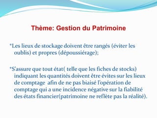 Thème: Gestion du Patrimoine
*Les lieux de stockage doivent être rangés (éviter les
oublis) et propres (dépoussiérage);
*S’assure que tout état( telle que les fiches de stocks)
indiquant les quantités doivent être évites sur les lieux
de comptage afin de ne pas biaisé l’opération de
comptage qui a une incidence négative sur la fiabilité
des états financier(patrimoine ne reflète pas la réalité).
 