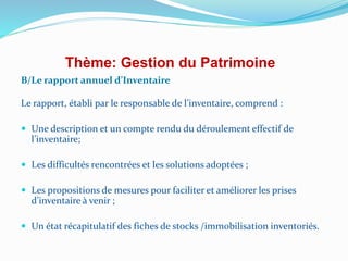 Thème: Gestion du Patrimoine
B/Le rapport annuel d’Inventaire
Le rapport, établi par le responsable de l’inventaire, comprend :
 Une description et un compte rendu du déroulement effectif de
l’inventaire;
 Les difficultés rencontrées et les solutions adoptées ;
 Les propositions de mesures pour faciliter et améliorer les prises
d’inventaire à venir ;
 Un état récapitulatif des fiches de stocks /immobilisation inventoriés.
 