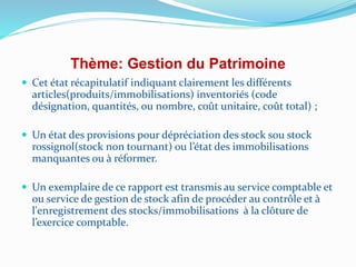 Thème: Gestion du Patrimoine
 Cet état récapitulatif indiquant clairement les différents
articles(produits/immobilisations) inventoriés (code
désignation, quantités, ou nombre, coût unitaire, coût total) ;
 Un état des provisions pour dépréciation des stock sou stock
rossignol(stock non tournant) ou l’état des immobilisations
manquantes ou à réformer.
 Un exemplaire de ce rapport est transmis au service comptable et
ou service de gestion de stock afin de procéder au contrôle et à
l'enregistrement des stocks/immobilisations à la clôture de
l’exercice comptable.
 