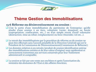 Thème Gestion des Immobilisations
13-6 Réforme ou désinvestissement ou cession :
 C’est la sortie d’une immobilisation du patrimoine de l’entreprise; qu’elle
résulte d’une cession à un tiers, volontaire (vente; donation) ou forcée
(expropriation; confiscation, etc…) ou d’un simple retrait d’actif volontaire
(destruction; mise au rebut; remplacement) ou force (Incendie; vol etc…).
 Le retrait des immobilisations par la procédure de réforme ou de cession ne
peut être effectués sans l’accord préalable de la Direction Générale qui est le
Président de la Commission de Désinvestissement(Commission de Réforme);
 Les données relatives à ces retraits (produit de cession identification précise
des immobilisations retirées et de leur valeur d’origine) sont rapidement et
correctement transmises aux services concernés pour leur Traitement
administratif et comptable;
 La cession se fait par une vente aux enchères et après l’autorisation du
ministère des domaines de l’Etat et des affaires foncières;
 