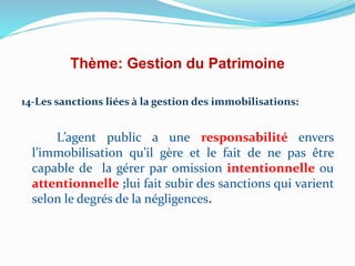 Thème: Gestion du Patrimoine
14-Les sanctions liées à la gestion des immobilisations:
L’agent public a une responsabilité envers
l’immobilisation qu’il gère et le fait de ne pas être
capable de la gérer par omission intentionnelle ou
attentionnelle ;lui fait subir des sanctions qui varient
selon le degrés de la négligences.
 