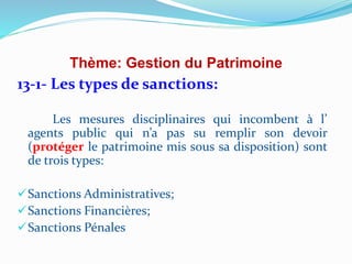 Thème: Gestion du Patrimoine
13-1- Les types de sanctions:
Les mesures disciplinaires qui incombent à l’
agents public qui n’a pas su remplir son devoir
(protéger le patrimoine mis sous sa disposition) sont
de trois types:
Sanctions Administratives;
Sanctions Financières;
Sanctions Pénales
 