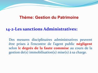 Thème: Gestion du Patrimoine
14-2-Les sanctions Administratives:
Des mesures disciplinaires administratives peuvent
être prises à l’encontre de l’agent public négligent
selon le degrés de la faute commise au cours de la
gestion de(s) immobilisation(s) mise(s) à sa charge.
 