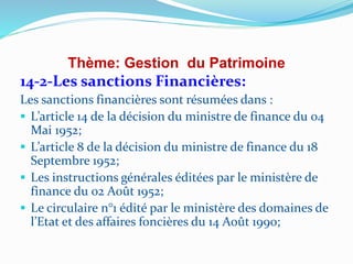 Thème: Gestion du Patrimoine
14-2-Les sanctions Financières:
Les sanctions financières sont résumées dans :
 L’article 14 de la décision du ministre de finance du 04
Mai 1952;
 L’article 8 de la décision du ministre de finance du 18
Septembre 1952;
 Les instructions générales éditées par le ministère de
finance du 02 Août 1952;
 Le circulaire n°1 édité par le ministère des domaines de
l’Etat et des affaires foncières du 14 Août 1990;
 