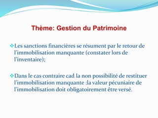 Thème: Gestion du Patrimoine
Les sanctions financières se résument par le retour de
l’immobilisation manquante (constater lors de
l’inventaire);
Dans le cas contraire cad la non possibilité de restituer
l’immobilisation manquante :la valeur pécuniaire de
l’immobilisation doit obligatoirement être versé.
 