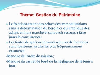Thème: Gestion du Patrimoine
o Le fractionnement des achats des immobilisations
sans la détermination du besoin ce qui implique des
achats en hors marché et sans avoir recours à faire
jouer la concurrence;
o Les fautes de gestion liées aux voitures de fonctions
sont nombreux ;seules les plus fréquents seront
énumérés:
-Manque de l’ordre de mission;
-Manque du carnet de bord ou la négligence de le tenir à
jour;
 