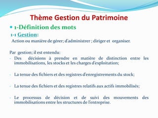Thème Gestion du Patrimoine
 1-Définition des mots
1-1 Gestion:
Action ou manière de gérer; d’administrer ; diriger et organiser.
Par gestion; il est entendu:
- Des décisions à prendre en matière de distinction entre les
immobilisations, les stocks et les charges d’exploitation;
- La tenue des fichiers et des registres d’enregistrements du stock;
- La tenue des fichiers et des registres relatifs aux actifs immobilisés;
- Le processus de décision et de suivi des mouvements des
immobilisations entre les structures de l’entreprise.
 