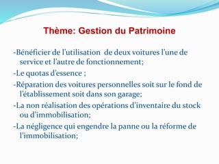 Thème: Gestion du Patrimoine
-Bénéficier de l’utilisation de deux voitures l’une de
service et l’autre de fonctionnement;
-Le quotas d’essence ;
-Réparation des voitures personnelles soit sur le fond de
l’établissement soit dans son garage;
-La non réalisation des opérations d’inventaire du stock
ou d’immobilisation;
-La négligence qui engendre la panne ou la réforme de
l’immobilisation;
 