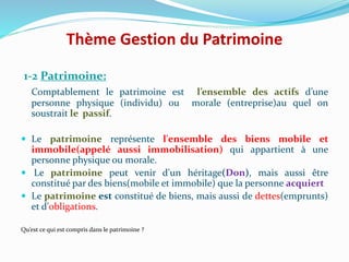 Thème Gestion du Patrimoine
1-2 Patrimoine:
Comptablement le patrimoine est l’ensemble des actifs d’une
personne physique (individu) ou morale (entreprise)au quel on
soustrait le passif.
 Le patrimoine représente l'ensemble des biens mobile et
immobile(appelé aussi immobilisation) qui appartient à une
personne physique ou morale.
 Le patrimoine peut venir d'un héritage(Don), mais aussi être
constitué par des biens(mobile et immobile) que la personne acquiert
 Le patrimoine est constitué de biens, mais aussi de dettes(emprunts)
et d'obligations.
Qu’est ce qui est compris dans le patrimoine ?
 