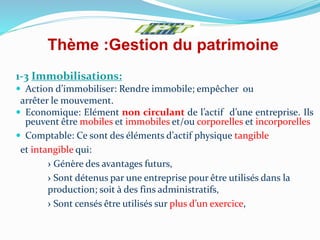Thème :Gestion du patrimoine
1-3 Immobilisations:
 Action d’immobiliser: Rendre immobile; empêcher ou
arrêter le mouvement.
 Economique: Elément non circulant de l’actif d’une entreprise. Ils
peuvent être mobiles et immobiles et/ou corporelles et incorporelles
 Comptable: Ce sont des éléments d’actif physique tangible
et intangible qui:
› Génère des avantages futurs,
› Sont détenus par une entreprise pour être utilisés dans la
production; soit à des fins administratifs,
› Sont censés être utilisés sur plus d’un exercice,
 