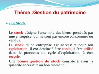 Thème :Gestion du patrimoine
1-4 Le Stock:
Le stock désigne l'ensemble des biens, possédés par
une entreprise, qui ne sont pas encore consommés ou
vendus.
Le stock d'une entreprise est nécessaire pour son
exploitation. Il est destiné à être vendu, à être utilisé
dans le processus du cycle d’exploitation, à être
recyclé.
Une bonne gestion de stock consiste à avoir la
quantité nécessaire au bon moment.
 