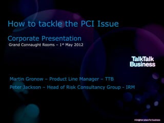 How to tackle the PCI Issue
Corporate Presentation
Grand Connaught Rooms – 1st May 2012




Martin Gronow – Product Line Manager – TTB
Peter Jackson – Head of Risk Consultancy Group - IRM
 