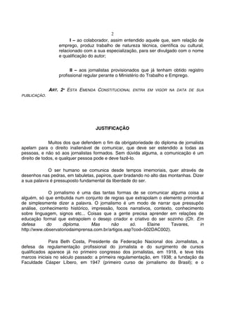 2
                        I – ao colaborador, assim entendido aquele que, sem relação de
                  emprego, produz trabalho de natureza técnica, científica ou cultural,
                  relacionado com a sua especialização, para ser divulgado com o nome
                  e qualificação do autor;


                        II – aos jornalistas provisionados que já tenham obtido registro
                  profissional regular perante o Ministério do Trabalho e Emprego.


              ART. 2º ESTA EMENDA CONSTITUCIONAL     ENTRA EM VIGOR NA DATA DE SUA
PUBLICAÇÃO.




                                   JUSTIFICAÇÃO


              Muitos dos que defendem o fim da obrigatoriedade do diploma de jornalista
apelam para o direito inalienável de comunicar, que deve ser estendido a todas as
pessoas, e não só aos jornalistas formados. Sem dúvida alguma, a comunicação é um
direito de todos, e qualquer pessoa pode e deve fazê-lo.

             O ser humano se comunica desde tempos imemoriais, quer através de
desenhos nas pedras, em tabuletas, papiros, quer bradando no alto das montanhas. Dizer
a sua palavra é pressuposto fundamental da liberdade do ser.

             O jornalismo é uma das tantas formas de se comunicar alguma coisa a
alguém, só que embutida num conjunto de regras que extrapolam o elemento primordial
de simplesmente dizer a palavra. O jornalismo é um modo de narrar que pressupõe
análise, conhecimento histórico, impressão, focos narrativos, contexto, conhecimento
sobre linguagem, signos etc... Coisas que a gente precisa aprender em relações de
educação formal que extrapolem o desejo criador e criativo do ser sozinho (Cfr. Em
defesa      do      diploma.     Mas      não       só.    Elaine     Tavares,    in
http://www.observatoriodaimprensa.com.br/artigos.asp?cod=502DAC002).

             Para Beth Costa, Presidente da Federação Nacional dos Jornalistas, a
defesa da regulamentação profissional do jornalista e do surgimento de cursos
qualificados aparece já no primeiro congresso dos jornalistas, em 1918, e teve três
marcos iniciais no século passado: a primeira regulamentação, em 1938; a fundação da
Faculdade Cásper Líbero, em 1947 (primeiro curso de jornalismo do Brasil); e o
 