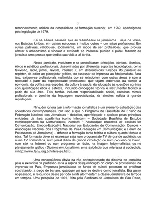 3
reconhecimento jurídico da necessidade de formação superior, em 1969, aperfeiçoado
pela legislação de 1979.

             Foi no século passado que se reconheceu no jornalismo – seja no Brasil,
nos Estados Unidos, em países europeus e muitos outros – um ethos profissional. Em
outras palavras, validou-se, socialmente, um modo de ser profissional, que procura
afastar o amadorismo e vincular a atividade ao interesse público e plural, fazendo do
jornalista uma pessoa que dedica sua vida a tal tarefa.

              Nesse contexto, evoluíram e se consolidaram princípios teóricos, técnicos,
éticos e estéticos profissionais, disseminados por diferentes suportes tecnológicos, como
televisão, rádio, jornal, revista, Internet. E em diferenciadas funções, do pauteiro ao
repórter, do editor ao planejador gráfico, do assessor de imprensa ao fotojornalista. Para
isso, exigem-se profissionais multimídia que se relacionem com outras áreas e com a
realidade a partir da especificidade profissional; que façam coberturas da ciência à
economia, da política aos esportes, da cultura à saúde, da educação às questões agrárias
com qualificação ética e estética, incluindo concepção teórica e instrumental técnico a
partir de sua área. Tais tarefas incluem responsabilidade social, escolhas morais
profissionais e domínio da linguagem especializada, da simples notícia à grande
reportagem.

               Ninguém ignora que a informação jornalística é um elemento estratégico das
sociedades contemporâneas. Por isso é que o Programa de Qualidade de Ensino da
Federação Nacional dos Jornalistas – debatido, aperfeiçoado e apoiado pelas principais
entidades da área acadêmica (como Intercom – Sociedade Brasileira de Estudos
Interdisciplinares da Comunicação; Abecom – Associação Brasileira de Escolas de
Comunicação; Enecos-Executiva Nacional dos Estudantes de Comunicação; Compós -
Associação Nacional dos Programas de Pós-Graduação em Comunicação; e Fórum de
Professores de Jornalismo) – defende a formação tanto teórica e cultural quanto técnica e
ética. Tal formação deve se expressar seja num programa de TV de grande audiência ou
numa TV comunitária, num jornal diário de grande circulação ou num pequeno de bairro,
num site na Internet ou num programa de rádio, na imagem fotojornalística ou no
planejamento gráfico (Diploma em jornalismo: uma exigência que interessa à sociedade,
in http://www.fenaj.org.br/interesse.htm).

             Uma conseqüência óbvia da não obrigatoriedade do diploma de jornalista
para o exercício da profissão seria a rápida desqualificação do corpo de profissionais da
imprensa do País. Empresas jornalísticas de fundo de quintal poderiam se proliferar
contratando, a preço de banana, qualquer um que se declare como jornalista. Era assim
no passado, e resquícios desse período ainda atormentam a classe jornalística de tempos
em tempos. Uma pesquisa de 1997, feita pelo Sindicato de Jornalistas de São Paulo,
 
