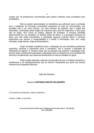 4
revelou que 19 profissionais reconhecidos pelo próprio sindicato como jornalistas eram
analfabetos.

               Não se podem desconsiderar os benefícios que advieram para a profissão
com a exigência da formação universitária específica na área de comunicação. Um
jornalista não é um mero escritor, um mero emissor de opiniões. Isso é papel dos
articulistas, contratados pelos órgãos de imprensa para esse fim específico, e dos quais
não se exige, nem nunca se exigirá, diploma de jornalista. A principal atividade
desenvolvida por um jornalista, no sentido estrito do termo, é a apuração criteriosa de
fatos, que são então transmitidos à população segundo critérios éticos e técnicas
específicas que prezam a imparcialidade e o direito à informação. Isso, sim, exige
formação, exige estudo, exige profissionalismo.

              Exigir formação acadêmica para a realização de uma atividade profissional
específica, sensível e importante como o jornalismo, não é cercear a liberdade de
expressão de alguém. É razoável exigir que as pessoas que prestam à população esse
serviço sejam profissionais graduados, preparados para os desafios de uma atividade tão
sensível e fundamental, que repercute diretamente na vida do cidadão em geral.

            Pelas razões expostas, estamos convencidos de que a iniciativa merecerá o
acolhimento e os aperfeiçoamentos que se fizerem necessários por parte dos ilustres
membros do Congresso Nacional.




                                           Sala das Sessões,



                          SENADOR ANTONIO CARLOS VALADARES




(À Comissão de Constituição, Justiça e Cidadania.)


Publicado no DSF, em 03/07/2009.




               Secretaria Especial de Editoração e Publicações do Senado Federal – Brasília-DF
                                               OS: 14384/2009
 