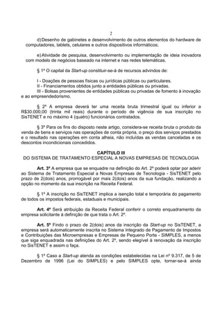 2
d)Desenho de gabinetes e desenvolvimento de outros elementos do hardware de
computadores, tablets, celulares e outros dispositivos informáticos;
e)Atividade de pesquisa, desenvolvimento ou implementação de ideia inovadora
com modelo de negócios baseado na internet e nas redes telemáticas.
§ 1º O capital da Start-up constituir-se-á de recursos advindos de:
I - Doações de pessoas físicas ou jurídicas públicas ou particulares.
II - Financiamentos obtidos junto a entidades públicas ou privadas.
III - Bolsas provenientes de entidades públicas ou privadas de fomento à inovação
e ao empreendedorismo.
§ 2º A empresa deverá ter uma receita bruta trimestral igual ou inferior a
R$30.000,00 (trinta mil reais) durante o período de vigência de sua inscrição no
SisTENET e no máximo 4 (quatro) funcionários contratados.
§ 3º Para os fins do disposto neste artigo, considera-se receita bruta o produto da
venda de bens e serviços nas operações de conta própria, o preço dos serviços prestados
e o resultado nas operações em conta alheia, não incluídas as vendas canceladas e os
descontos incondicionais concedidos.
CAPÍTULO III
DO SISTEMA DE TRATAMENTO ESPECIAL A NOVAS EMPRESAS DE TECNOLOGIA
Art. 3º A empresa que se enquadre na definição do Art. 2º poderá optar por aderir
ao Sistema de Tratamento Especial a Novas Empresas de Tecnologia - SisTENET pelo
prazo de 2(dois) anos, prorrogável por mais 2(dois) anos da sua fundação, realizando a
opção no momento da sua inscrição na Receita Federal.
§ 1º A inscrição no SisTENET implica a isenção total e temporária do pagamento
de todos os impostos federais, estaduais e municipais.
Art. 4º Será atribuição da Receita Federal conferir o correto enquadramento da
empresa solicitante à definição de que trata o Art. 2º.
Art. 5º Findo o prazo de 2(dois) anos da inscrição da Start-up no SisTENET, a
empresa será automaticamente inscrita no Sistema Integrado de Pagamento de Impostos
e Contribuições das Microempresas e Empresas de Pequeno Porte - SIMPLES, a menos
que siga enquadrada nas definições do Art. 2º, sendo elegível à renovação da inscrição
no SisTENET e assim o faça.
§ 1º Caso a Start-up atenda as condições estabelecidas na Lei nº 9.317, de 5 de
Dezembro de 1996 (Lei do SIMPLES) e pelo SIMPLES opte, tornar-se-á ainda
 