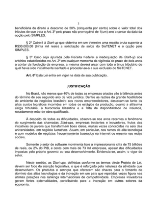 3
beneficiária do direito a desconto de 50% (cinquenta por cento) sobre o valor total dos
tributos de que trata o Art. 3º pelo prazo não prorrogável de 1(um) ano a contar da data da
opção pelo SIMPLES.
§ 2º Caberá à Start-up que obtenha em um trimestre uma receita bruta superior a
R$30.000,00 (trinta mil reais) a solicitação de saída do SisTENET e a opção pelo
SIMPLES.
§ 3º Caso seja apurada pela Receita Federal a inadequação da Start-up aos
critérios estabelecidos no Art. 2º em qualquer momento da vigência do prazo de dois anos
a contar da fundação da empresa, a mesma deverá arcar com todo o ônus tributário do
qual havia sido inicialmente isentada e proceder-se-á a sua exclusão do SisTENET.
Art. 6º Esta Lei entra em vigor na data de sua publicação.
JUSTIFICAÇÃO
No Brasil, não menos que 40% de todas as empresas criadas vão à falência antes
do término de seu segundo ano de vida jurídica. Dentre as razões da grande hostilidade
do ambiente de negócios brasileiro aos novos empreendedores, destacam-se tanto os
altos custos logísticos incorridos em todos os estágios da produção, quanto a altíssima
carga tributária, a burocracia bizantina e a falta de disponibilidade de insumos,
notadamente mão-de-obra qualificada.
À despeito de todas as dificuldades, observa-se nos anos recentes o fenômeno
do surgimento das chamadas Start-ups, empresas iniciantes e inovadoras, frutos das
iniciativas de jovens que transformam boas ideias, muitas vezes concebidas no seio das
universidades, em negócio lucrativos. Atuam, em particular, nos ramos de alta tecnologia
e com modelos de negócios frequentemente baseados na internet ou mesmo nas redes
sociais.
Somente o setor de software movimenta hoje a impressionante cifra de 75 bilhões
de reais, ou 2% do PIB, e conta com mais de 73 mil empresas, apesar das dificuldades
impostas pelo próprio governo ao seu desenvolvimento. Evidencia-se, assim, o vigor do
setor.
Neste sentido, as Start-ups, definidas conforme os termos deste Projeto de Lei,
devem ser foco da atenção legislativa, o que é reforçado pela natureza da atividade que
desenvolvem. Os produtos e serviços que oferecem são chaves para o fomento do
domínio das altas tecnologias e da inovação em um país que repetidas vezes figura nas
últimas posições nos rankings internacionais de competitividade. Empresas inovadoras
geram fortes externalidades, contribuindo para a inovação em outros setores da
economia.
 