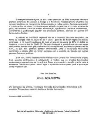 4
São especialmente dignos de nota, como exemplos de Start-ups que se tornaram
grandes empresas de sucesso, o Google e o Facebook, respectivamente atuantes nos
ramos majoritários de mecanismos de busca online e redes sociais. Desnecessário notar
o quanto ambas iniciativas contribuíram para a eficiência geral das economias ao redor do
globo, reduzindo os custos de acesso à informação, aproximando clientes e fornecedores,
aumentando a participação popular nos processos políticos, ademais de ganhos em
tantas outras frentes.
A adesão ao SisTENET implicará não só o incentivo tributário temporário, na
forma da isenção total no prazo de até 4 anos - período de maior fragilidade dessas
empresas - e no incentivo adicional de mais um ano de desconto de 50% em todos os
impostos componentes do SIMPLES. Também implicará a possibilidade de que essas
companhias possam mais precocemente sair da ilegalidade, tornando-se portadoras de
CNPJ, o que lhes permitirá contrair empréstimos junto a instituições financeiras
comerciais e oficiais, além de firmar contratos com a garantia do Estado com outras
pessoas físicas ou jurídicas.
Com isso, afirmo e reitero minha certeza de que uma lei nos termos deste projeto
trará grandes contribuições à coletividade, à medida que os projetos beneficados
desenvolvam suas raízes e se consolidem. Essas empresas incorporarão grande valor à
economia. Diante do exposto, venho rogar o apoio dos ilustres pares para a aprovação
deste Projeto de Lei.
Sala das Sessões,
Senador JOSÉ AGRIPINO
(Às Comissões de Ciência, Tecnologia, Inovação, Comunicação e Informática; e de
Assuntos Econômicos, cabendo à última a decisão terminativa)
Publicado no DSF, em 29/08/2012.
Secretaria Especial de Editoração e Publicações do Senado Federal – Brasília-DF
OS: 14100/2012
 