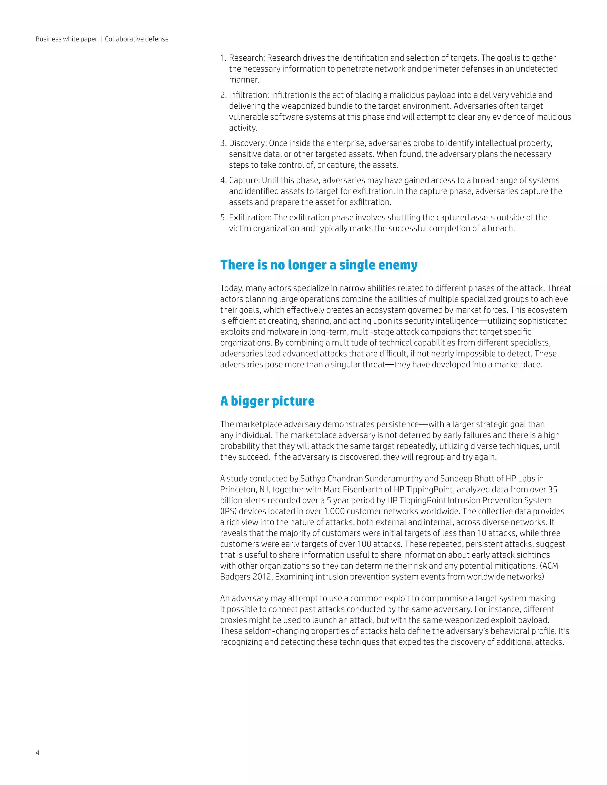 4
Business white paper | Collaborative defense
1.	Research: Research drives the identification and selection of targets. The goal is to gather
the necessary information to penetrate network and perimeter defenses in an undetected
manner.
2.	Infiltration: Infiltration is the act of placing a malicious payload into a delivery vehicle and
delivering the weaponized bundle to the target environment. Adversaries often target
vulnerable software systems at this phase and will attempt to clear any evidence of malicious
activity.
3.	Discovery: Once inside the enterprise, adversaries probe to identify intellectual property,
sensitive data, or other targeted assets. When found, the adversary plans the necessary
steps to take control of, or capture, the assets.
4.	Capture: Until this phase, adversaries may have gained access to a broad range of systems
and identified assets to target for exfiltration. In the capture phase, adversaries capture the
assets and prepare the asset for exfiltration.
5.	Exfiltration: The exfiltration phase involves shuttling the captured assets outside of the
victim organization and typically marks the successful completion of a breach.
There is no longer a single enemy
Today, many actors specialize in narrow abilities related to different phases of the attack. Threat
actors planning large operations combine the abilities of multiple specialized groups to achieve
their goals, which effectively creates an ecosystem governed by market forces. This ecosystem
is efficient at creating, sharing, and acting upon its security intelligence—utilizing sophisticated
exploits and malware in long-term, multi-stage attack campaigns that target specific
organizations. By combining a multitude of technical capabilities from different specialists,
adversaries lead advanced attacks that are difficult, if not nearly impossible to detect. These
adversaries pose more than a singular threat—they have developed into a marketplace.
A bigger picture
The marketplace adversary demonstrates persistence—with a larger strategic goal than
any individual. The marketplace adversary is not deterred by early failures and there is a high
probability that they will attack the same target repeatedly, utilizing diverse techniques, until
they succeed. If the adversary is discovered, they will regroup and try again.
A study conducted by Sathya Chandran Sundaramurthy and Sandeep Bhatt of HP Labs in
Princeton, NJ, together with Marc Eisenbarth of HP TippingPoint, analyzed data from over 35
billion alerts recorded over a 5 year period by HP TippingPoint Intrusion Prevention System
(IPS) devices located in over 1,000 customer networks worldwide. The collective data provides
a rich view into the nature of attacks, both external and internal, across diverse networks. It
reveals that the majority of customers were initial targets of less than 10 attacks, while three
customers were early targets of over 100 attacks. These repeated, persistent attacks, suggest
that is useful to share information useful to share information about early attack sightings
with other organizations so they can determine their risk and any potential mitigations. (ACM
Badgers 2012, Examining intrusion prevention system events from worldwide networks)
An adversary may attempt to use a common exploit to compromise a target system making
it possible to connect past attacks conducted by the same adversary. For instance, different
proxies might be used to launch an attack, but with the same weaponized exploit payload.
These seldom-changing properties of attacks help define the adversary’s behavioral profile. It’s
recognizing and detecting these techniques that expedites the discovery of additional attacks.
 