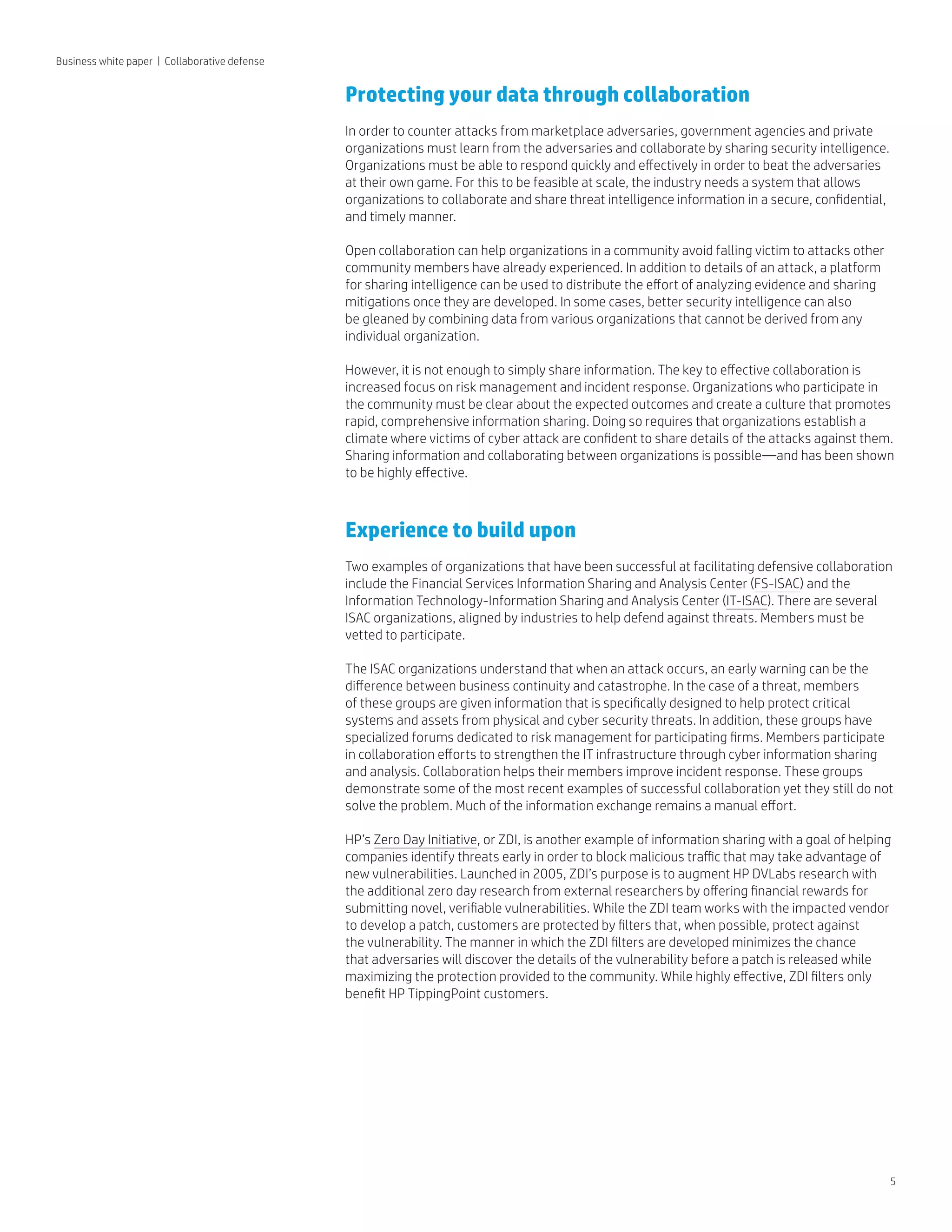 5
Business white paper | Collaborative defense
Protecting your data through collaboration
In order to counter attacks from marketplace adversaries, government agencies and private
organizations must learn from the adversaries and collaborate by sharing security intelligence.
Organizations must be able to respond quickly and effectively in order to beat the adversaries
at their own game. For this to be feasible at scale, the industry needs a system that allows
organizations to collaborate and share threat intelligence information in a secure, confidential,
and timely manner.
Open collaboration can help organizations in a community avoid falling victim to attacks other
community members have already experienced. In addition to details of an attack, a platform
for sharing intelligence can be used to distribute the effort of analyzing evidence and sharing
mitigations once they are developed. In some cases, better security intelligence can also
be gleaned by combining data from various organizations that cannot be derived from any
individual organization.
However, it is not enough to simply share information. The key to effective collaboration is
increased focus on risk management and incident response. Organizations who participate in
the community must be clear about the expected outcomes and create a culture that promotes
rapid, comprehensive information sharing. Doing so requires that organizations establish a
climate where victims of cyber attack are confident to share details of the attacks against them.
Sharing information and collaborating between organizations is possible—and has been shown
to be highly effective.
Experience to build upon
Two examples of organizations that have been successful at facilitating defensive collaboration
include the Financial Services Information Sharing and Analysis Center (FS-ISAC) and the
Information Technology-Information Sharing and Analysis Center (IT-ISAC). There are several
ISAC organizations, aligned by industries to help defend against threats. Members must be
vetted to participate.
The ISAC organizations understand that when an attack occurs, an early warning can be the
difference between business continuity and catastrophe. In the case of a threat, members
of these groups are given information that is specifically designed to help protect critical
systems and assets from physical and cyber security threats. In addition, these groups have
specialized forums dedicated to risk management for participating firms. Members participate
in collaboration efforts to strengthen the IT infrastructure through cyber information sharing
and analysis. Collaboration helps their members improve incident response. These groups
demonstrate some of the most recent examples of successful collaboration yet they still do not
solve the problem. Much of the information exchange remains a manual effort.
HP’s Zero Day Initiative, or ZDI, is another example of information sharing with a goal of helping
companies identify threats early in order to block malicious traffic that may take advantage of
new vulnerabilities. Launched in 2005, ZDI’s purpose is to augment HP DVLabs research with
the additional zero day research from external researchers by offering financial rewards for
submitting novel, verifiable vulnerabilities. While the ZDI team works with the impacted vendor
to develop a patch, customers are protected by filters that, when possible, protect against
the vulnerability. The manner in which the ZDI filters are developed minimizes the chance
that adversaries will discover the details of the vulnerability before a patch is released while
maximizing the protection provided to the community. While highly effective, ZDI filters only
benefit HP TippingPoint customers.
 