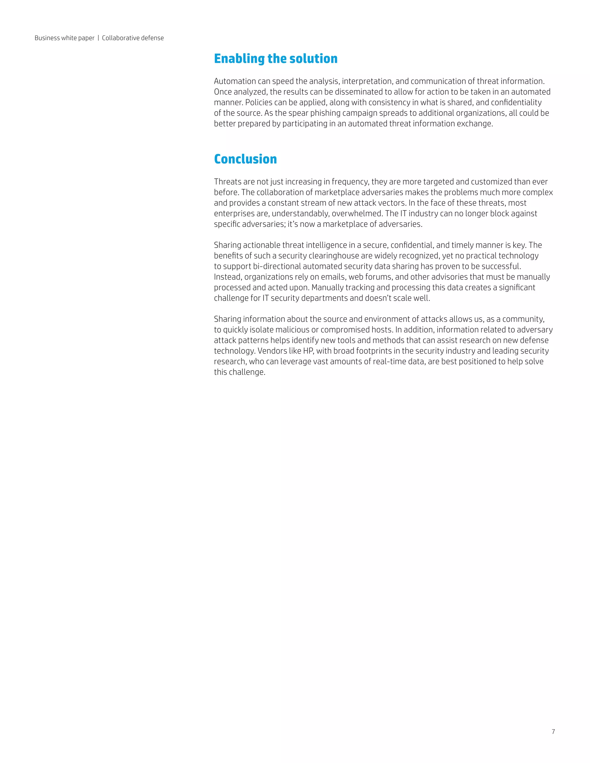 7
Business white paper | Collaborative defense
Enabling the solution
Automation can speed the analysis, interpretation, and communication of threat information.
Once analyzed, the results can be disseminated to allow for action to be taken in an automated
manner. Policies can be applied, along with consistency in what is shared, and confidentiality
of the source. As the spear phishing campaign spreads to additional organizations, all could be
better prepared by participating in an automated threat information exchange.
Conclusion
Threats are not just increasing in frequency, they are more targeted and customized than ever
before. The collaboration of marketplace adversaries makes the problems much more complex
and provides a constant stream of new attack vectors. In the face of these threats, most
enterprises are, understandably, overwhelmed. The IT industry can no longer block against
specific adversaries; it’s now a marketplace of adversaries.
Sharing actionable threat intelligence in a secure, confidential, and timely manner is key. The
benefits of such a security clearinghouse are widely recognized, yet no practical technology
to support bi-directional automated security data sharing has proven to be successful.
Instead, organizations rely on emails, web forums, and other advisories that must be manually
processed and acted upon. Manually tracking and processing this data creates a significant
challenge for IT security departments and doesn’t scale well.
Sharing information about the source and environment of attacks allows us, as a community,
to quickly isolate malicious or compromised hosts. In addition, information related to adversary
attack patterns helps identify new tools and methods that can assist research on new defense
technology. Vendors like HP, with broad footprints in the security industry and leading security
research, who can leverage vast amounts of real-time data, are best positioned to help solve
this challenge.
 