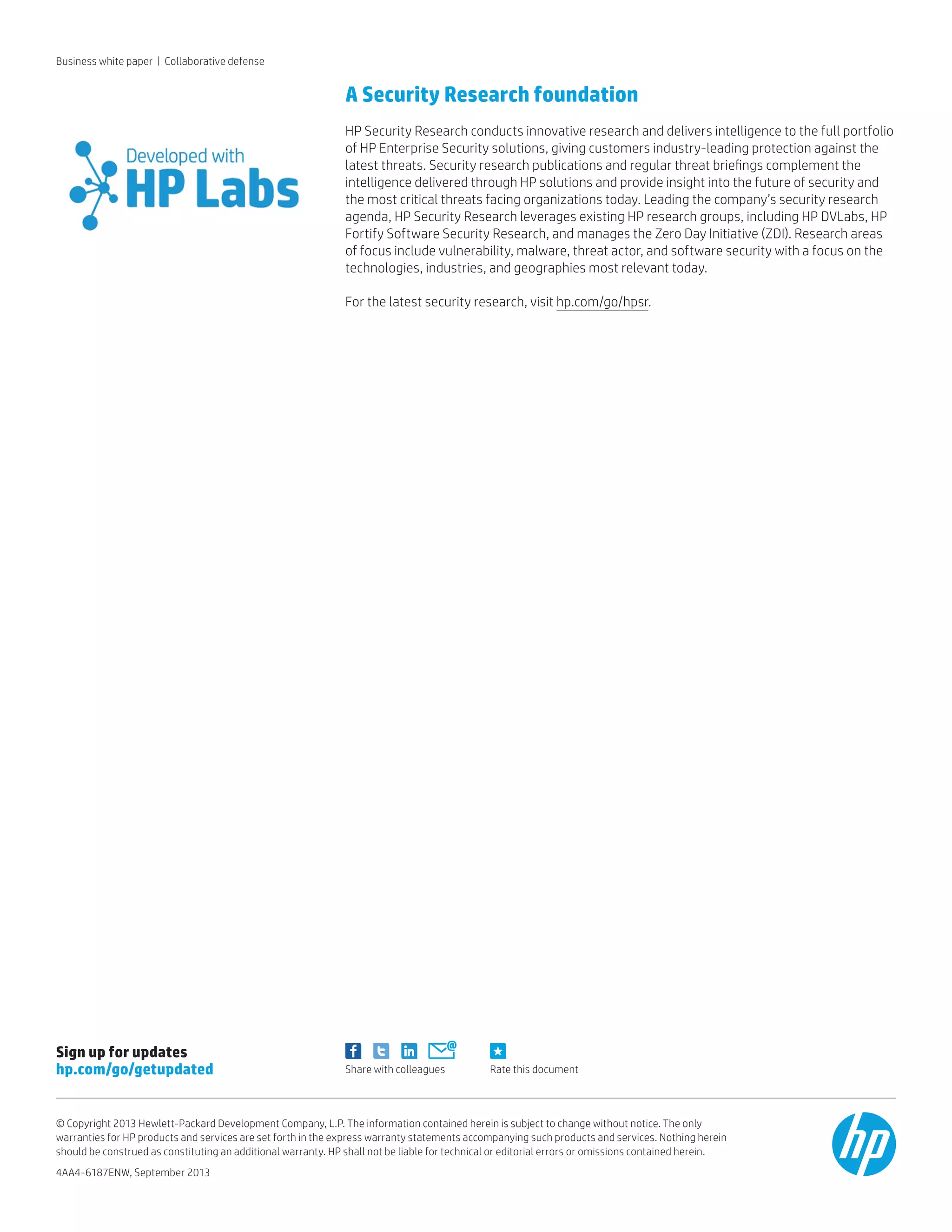 Rate this documentShare with colleagues
Sign up for updates
hp.com/go/getupdated
© Copyright 2013 Hewlett-Packard Development Company, L.P. The information contained herein is subject to change without notice. The only
warranties for HP products and services are set forth in the express warranty statements accompanying such products and services. Nothing herein
should be construed as constituting an additional warranty. HP shall not be liable for technical or editorial errors or omissions contained herein.
4AA4-6187ENW, September 2013
A Security Research foundation
HP Security Research conducts innovative research and delivers intelligence to the full portfolio
of HP Enterprise Security solutions, giving customers industry-leading protection against the
latest threats. Security research publications and regular threat briefings complement the
intelligence delivered through HP solutions and provide insight into the future of security and
the most critical threats facing organizations today. Leading the company’s security research
agenda, HP Security Research leverages existing HP research groups, including HP DVLabs, HP
Fortify Software Security Research, and manages the Zero Day Initiative (ZDI). Research areas
of focus include vulnerability, malware, threat actor, and software security with a focus on the
technologies, industries, and geographies most relevant today.
For the latest security research, visit hp.com/go/hpsr.
Business white paper | Collaborative defense
 