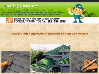 Attention Homeowners: Looking for an estimate on your roof repair or
replacement project? Maybe you just want to get your roof inspected? Whatever
your need, our directory can match you with top-quality roofing contractors.
 