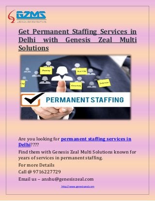 http://www.genesiszeal.com
Get Permanent Staffing Services in
Delhi with Genesis Zeal Multi
Solutions
Are you looking for permanent staffing services in
Delhi????
Find them with Genesis Zeal Multi Solutions known for
years of services in permanent staffing.
For more Details
Call @ 9716227729
Email us – anshu@genesiszeal.com
 