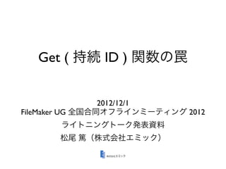 Get ( 持続 ID ) 関数の罠


                 2012/12/1
FileMaker UG 全国合同オフラインミーティング 2012
       ライトニングトーク発表資料
       松尾 篤（株式会社エミック）
 